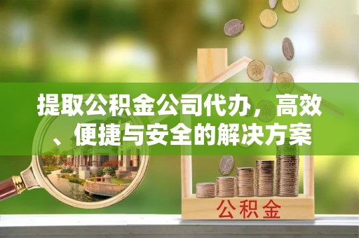 定边提取公积金公司代办，高效、便捷与安全的解决方案