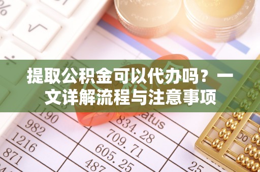 定边提取公积金可以代办吗？一文详解流程与注意事项