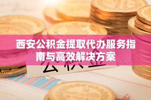 定边西安公积金提取代办服务指南与高效解决方案
