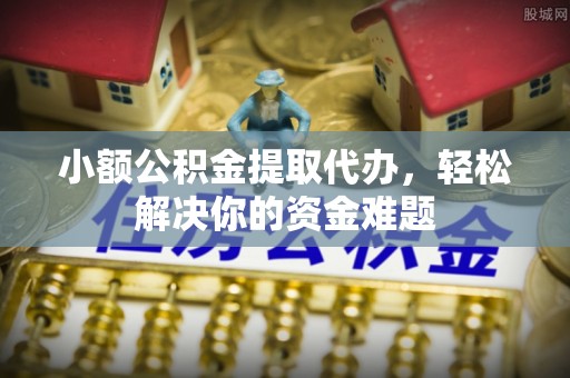 定边小额公积金提取代办，轻松解决你的资金难题