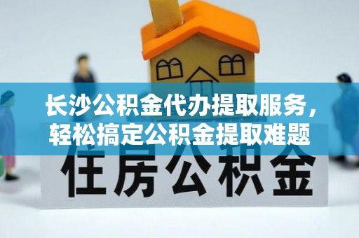 定边长沙公积金代办提取服务，轻松搞定公积金提取难题