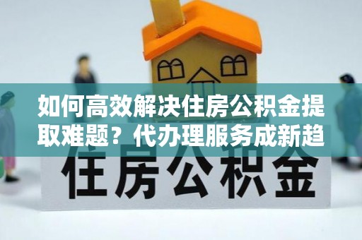 定边如何高效解决住房公积金提取难题？代办理服务成新趋势