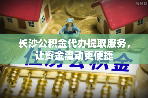 定边长沙公积金代办提取服务，让资金流动更便捷