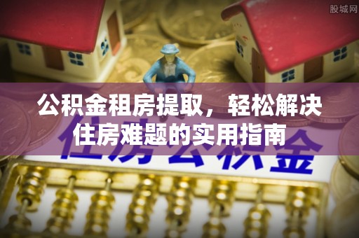 定边公积金租房提取，轻松解决住房难题的实用指南