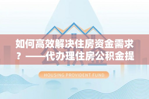 定边如何高效解决住房资金需求？——代办理住房公积金提取服务全解析