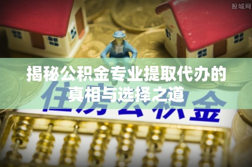 定边揭秘公积金专业提取代办的真相与选择之道