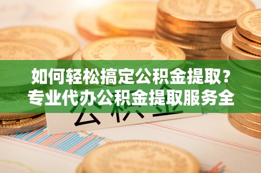 定边如何轻松搞定公积金提取？专业代办公积金提取服务全解析
