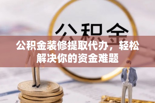 定边公积金装修提取代办，轻松解决你的资金难题