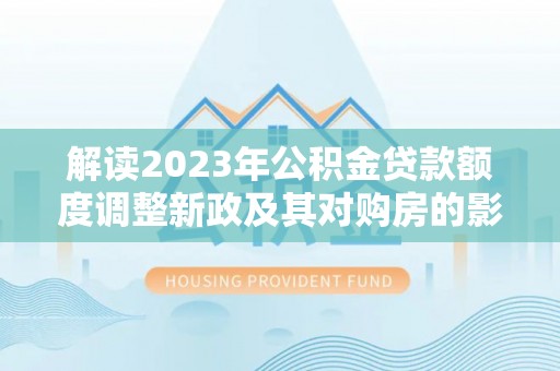 定边解读2023年公积金贷款额度调整新政及其对购房的影响