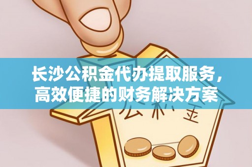 定边长沙公积金代办提取服务，高效便捷的财务解决方案