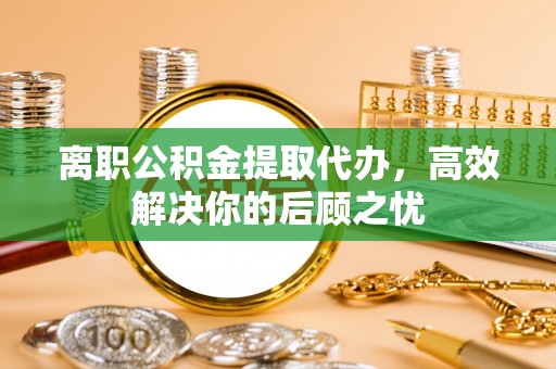 定边离职公积金提取代办，高效解决你的后顾之忧