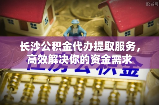 定边长沙公积金代办提取服务，高效解决你的资金需求
