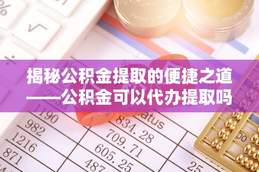 定边揭秘公积金提取的便捷之道——公积金可以代办提取吗？