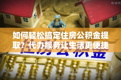 定边如何轻松搞定住房公积金提取？代办服务让生活更便捷