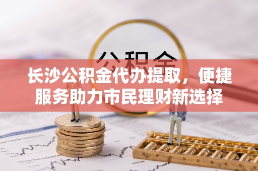 定边长沙公积金代办提取，便捷服务助力市民理财新选择