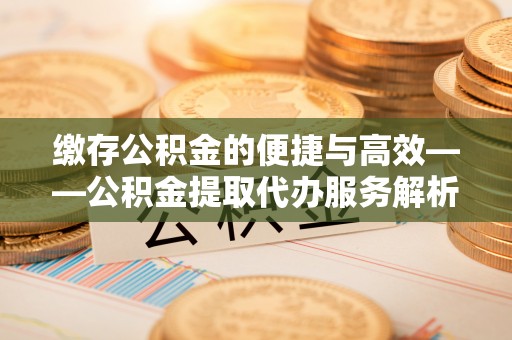 定边缴存公积金的便捷与高效——公积金提取代办服务解析