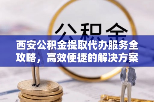 定边西安公积金提取代办服务全攻略，高效便捷的解决方案