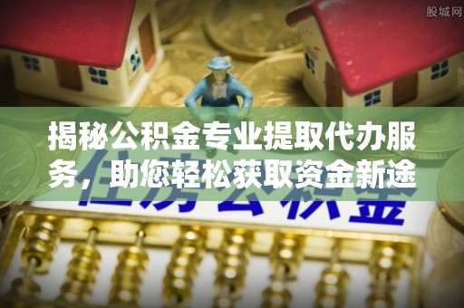 定边揭秘公积金专业提取代办服务，助您轻松获取资金新途径