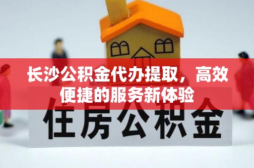 定边长沙公积金代办提取，高效便捷的服务新体验