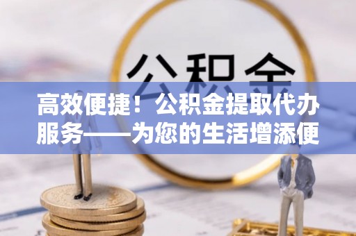 定边高效便捷！公积金提取代办服务——为您的生活增添便利