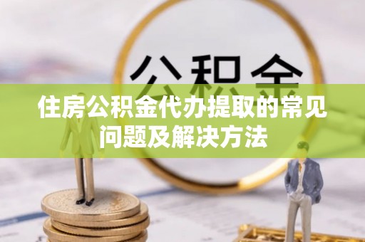 定边住房公积金代办提取的常见问题及解决方法