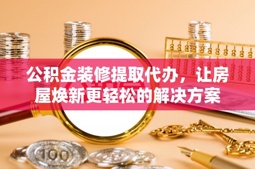 定边公积金装修提取代办，让房屋焕新更轻松的解决方案