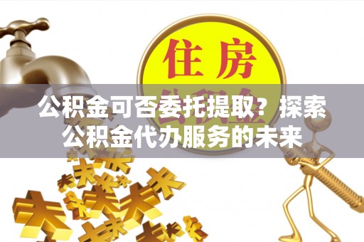 定边公积金可否委托提取？探索公积金代办服务的未来